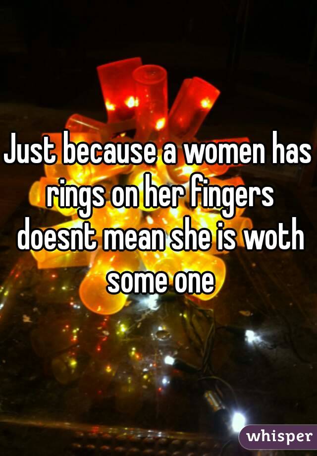 Just because a women has rings on her fingers doesnt mean she is woth some one