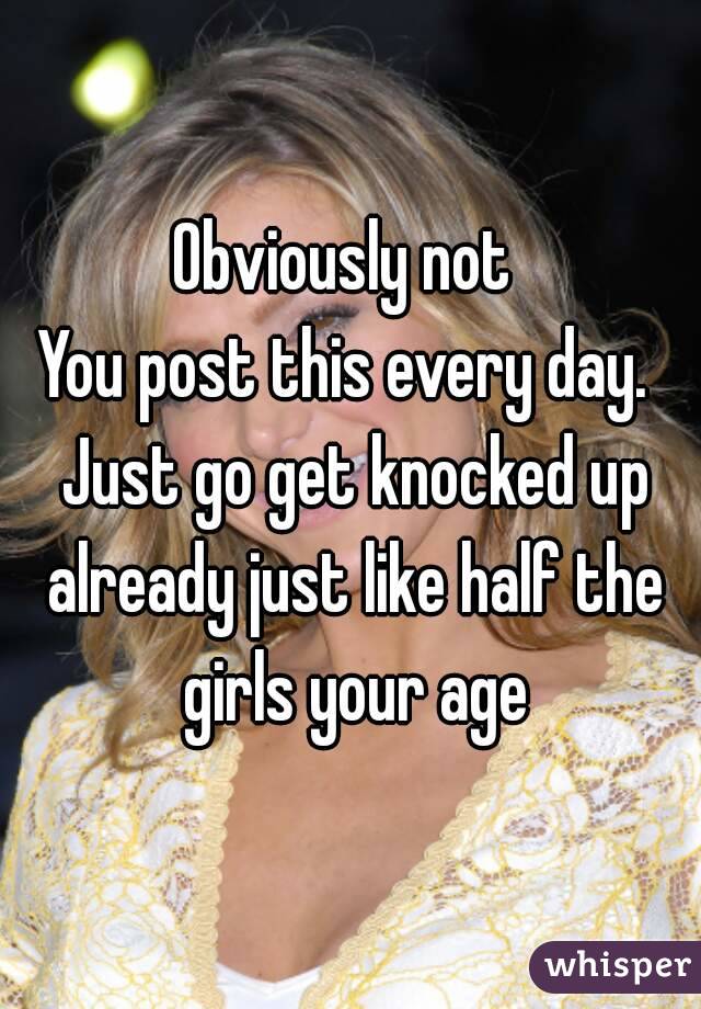 Obviously not 
You post this every day.  Just go get knocked up already just like half the girls your age