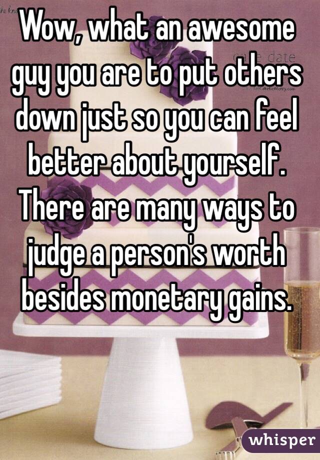 Wow, what an awesome guy you are to put others down just so you can feel better about yourself. There are many ways to judge a person's worth besides monetary gains. 