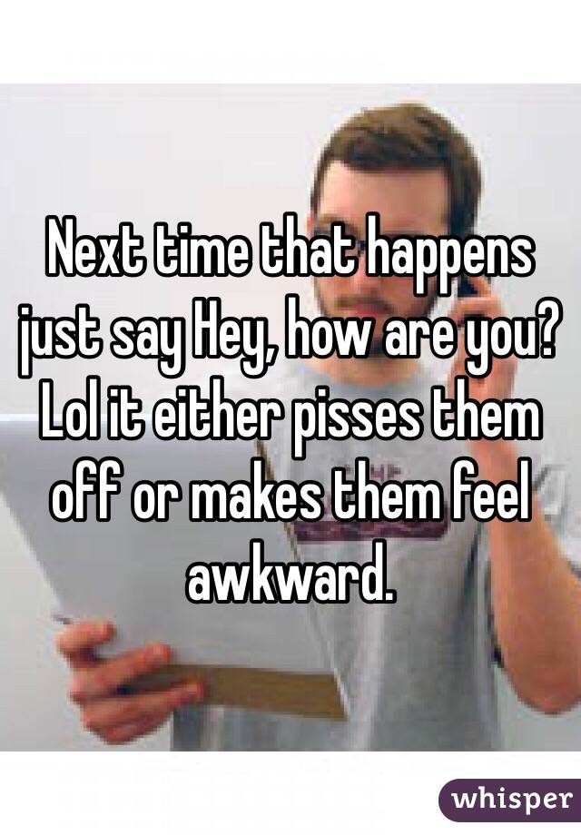Next time that happens just say Hey, how are you? Lol it either pisses them off or makes them feel awkward. 