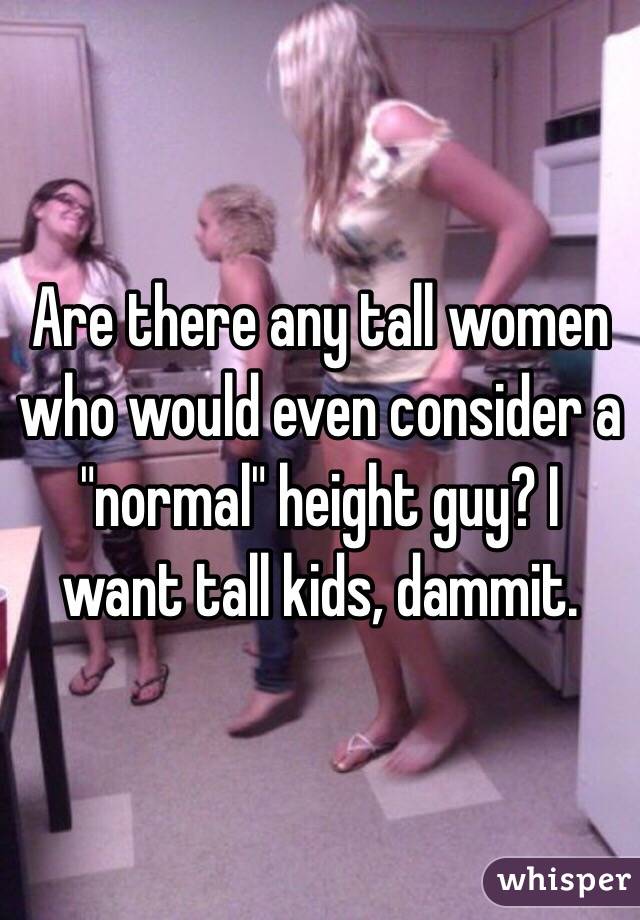 Are there any tall women who would even consider a "normal" height guy? I want tall kids, dammit.