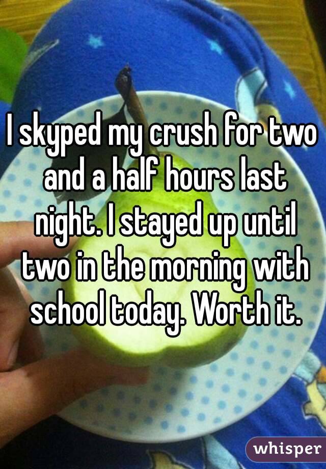 I skyped my crush for two and a half hours last night. I stayed up until two in the morning with school today. Worth it.