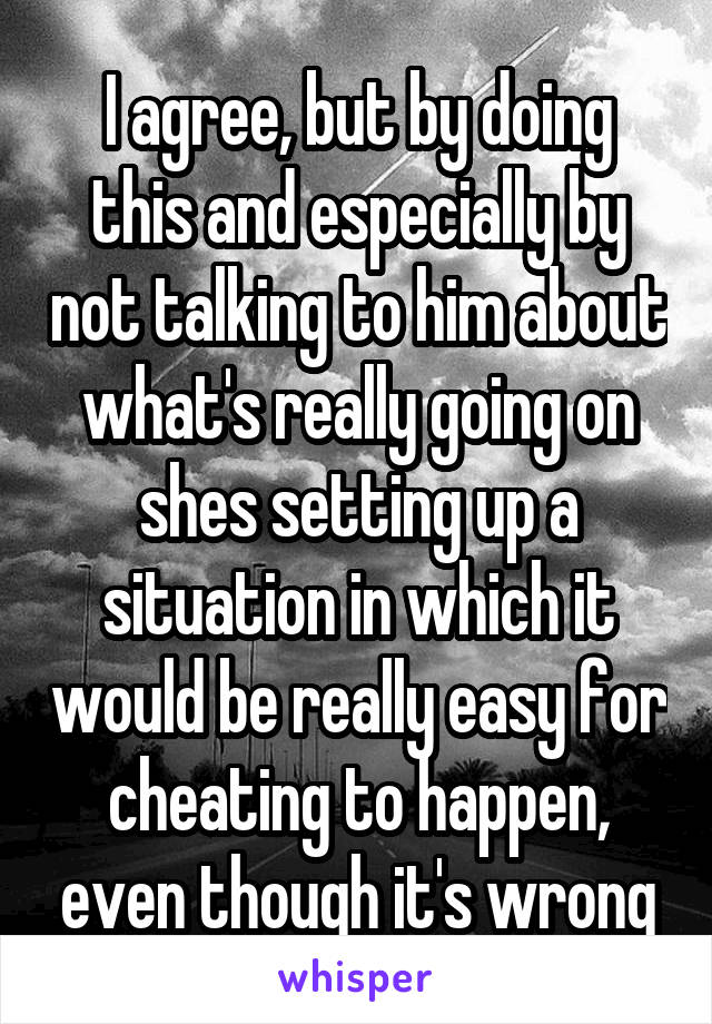 I agree, but by doing this and especially by not talking to him about what's really going on shes setting up a situation in which it would be really easy for cheating to happen, even though it's wrong