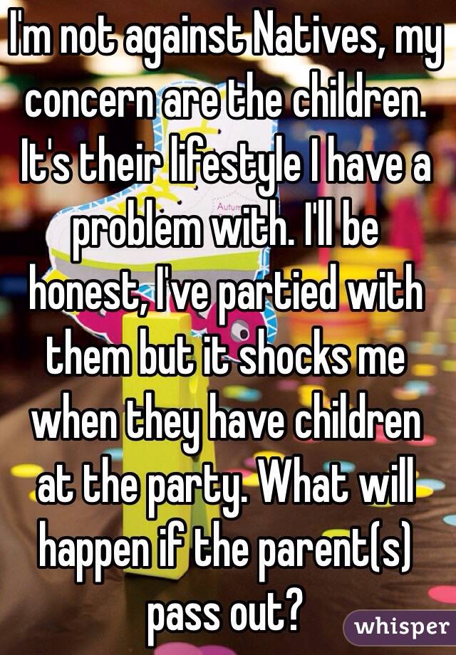 I'm not against Natives, my concern are the children. It's their lifestyle I have a problem with. I'll be honest, I've partied with them but it shocks me when they have children at the party. What will happen if the parent(s) pass out?