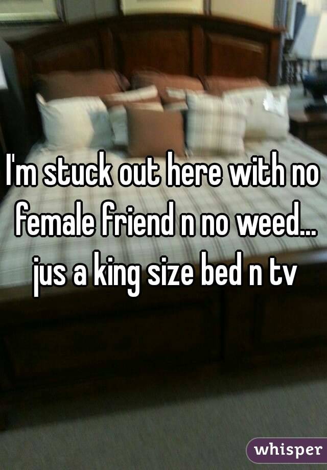I'm stuck out here with no female friend n no weed... jus a king size bed n tv
