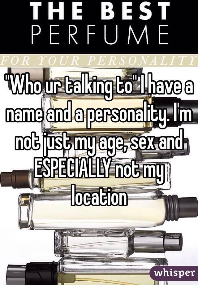 "Who ur talking to" I have a name and a personality. I'm not just my age, sex and ESPECIALLY not my location