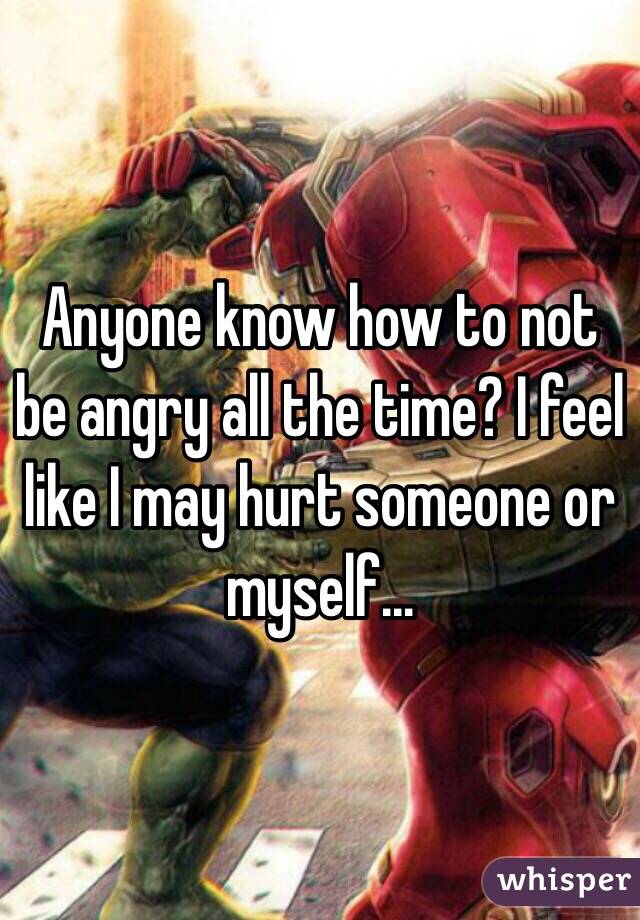Anyone know how to not be angry all the time? I feel like I may hurt someone or myself...