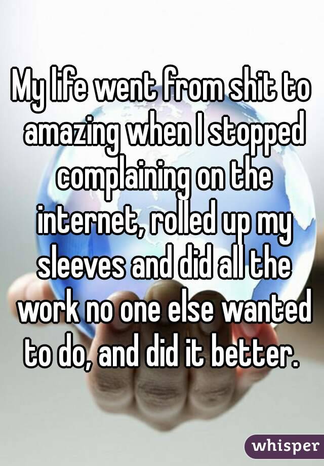 My life went from shit to amazing when I stopped complaining on the internet, rolled up my sleeves and did all the work no one else wanted to do, and did it better. 