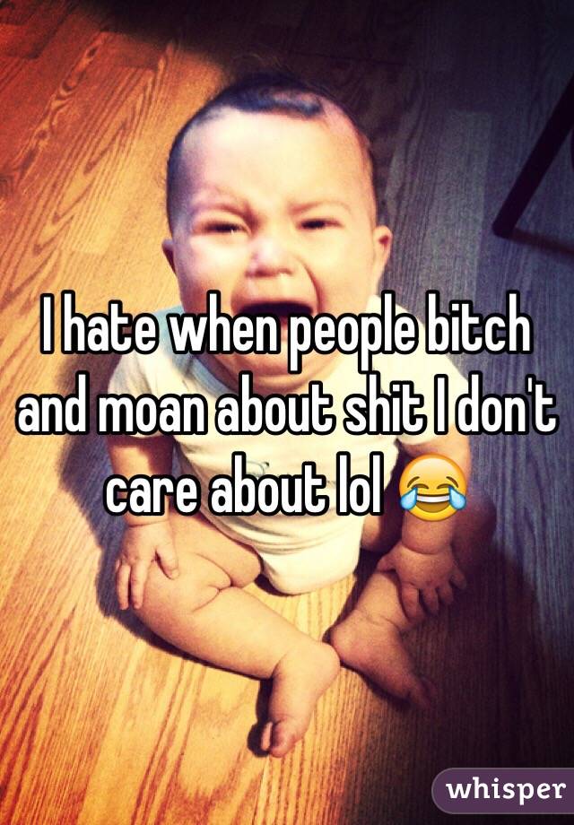 I hate when people bitch and moan about shit I don't care about lol 😂 