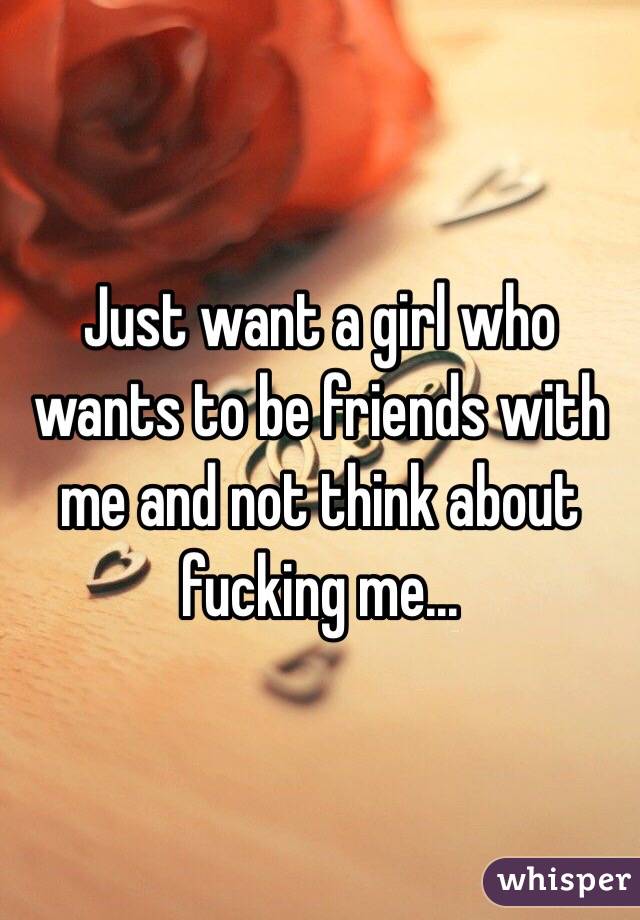 Just want a girl who wants to be friends with me and not think about fucking me... 