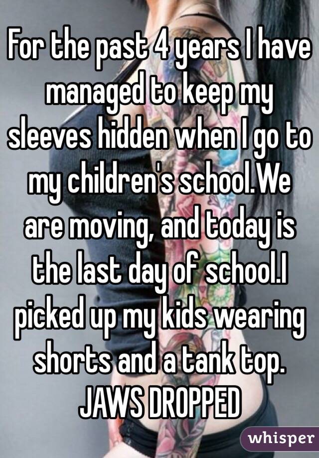 For the past 4 years I have managed to keep my sleeves hidden when I go to my children's school.We are moving, and today is the last day of school.I picked up my kids wearing shorts and a tank top. 
JAWS DROPPED