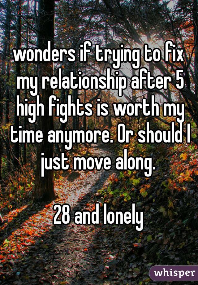 wonders if trying to fix my relationship after 5 high fights is worth my time anymore. Or should I just move along. 

28 and lonely
