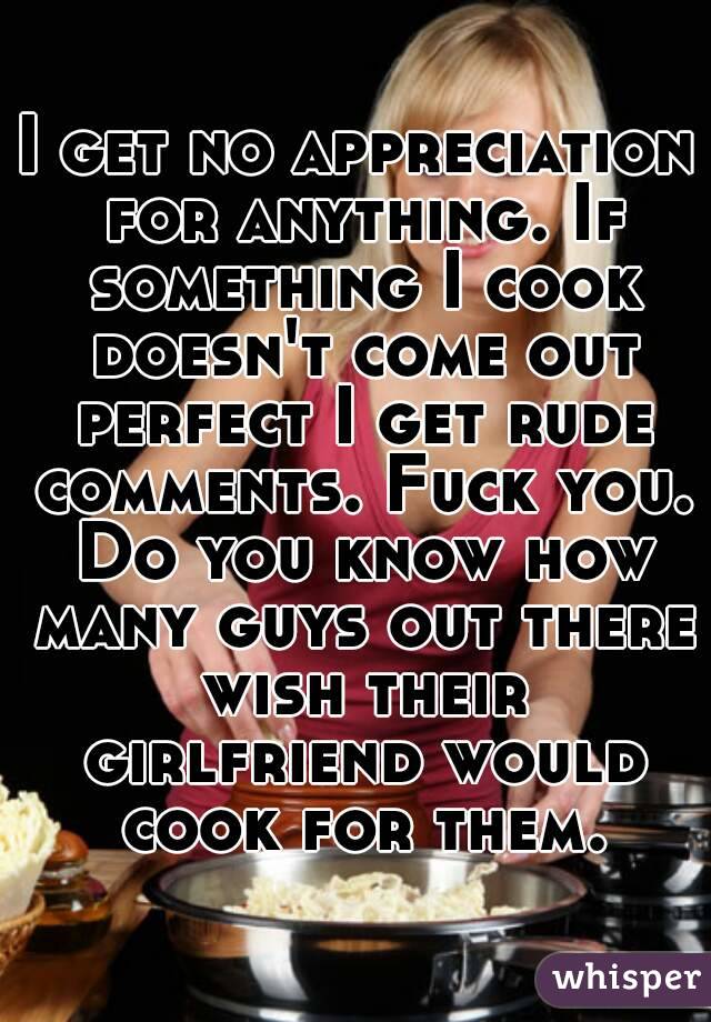 I get no appreciation for anything. If something I cook doesn't come out perfect I get rude comments. Fuck you. Do you know how many guys out there wish their girlfriend would cook for them.