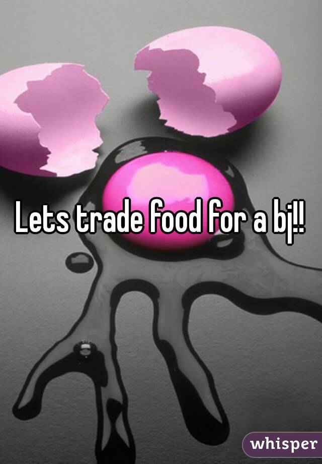 Lets trade food for a bj!!