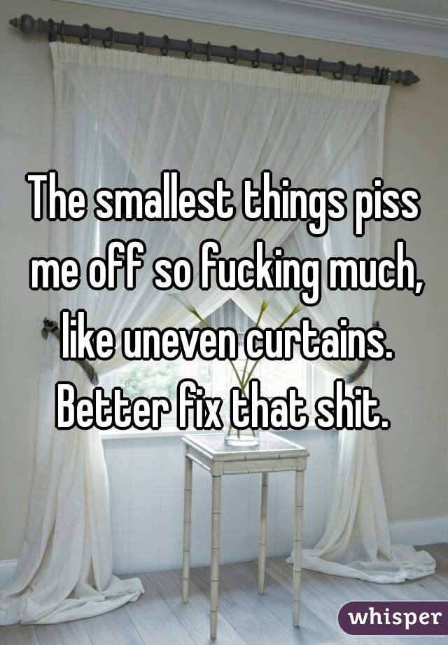 The smallest things piss me off so fucking much, like uneven curtains. Better fix that shit. 