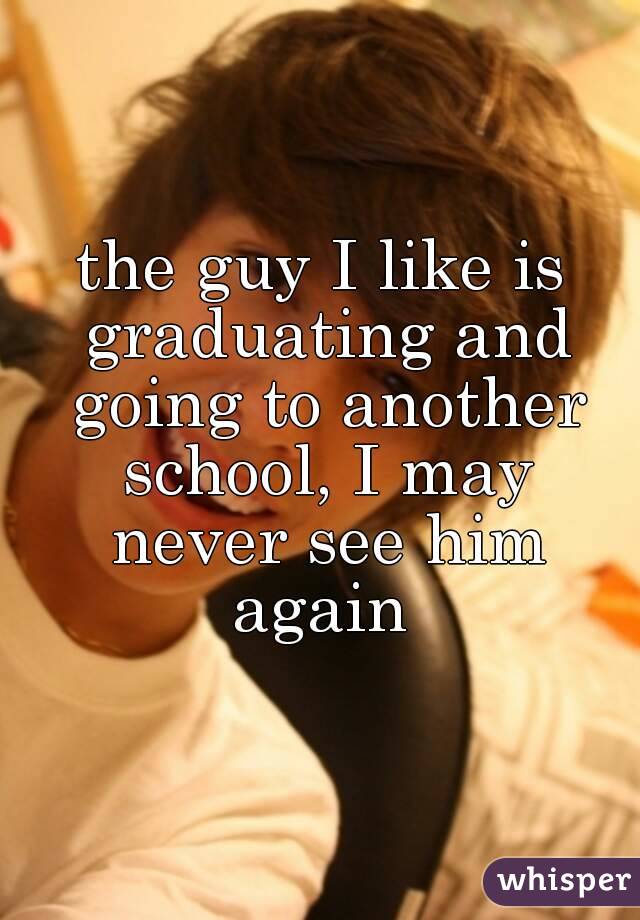 the guy I like is graduating and going to another school, I may never see him again 
