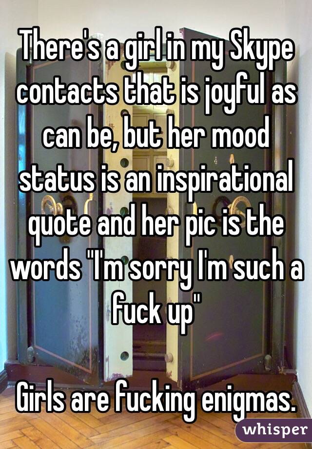 There's a girl in my Skype contacts that is joyful as can be, but her mood status is an inspirational quote and her pic is the words "I'm sorry I'm such a fuck up"

Girls are fucking enigmas.