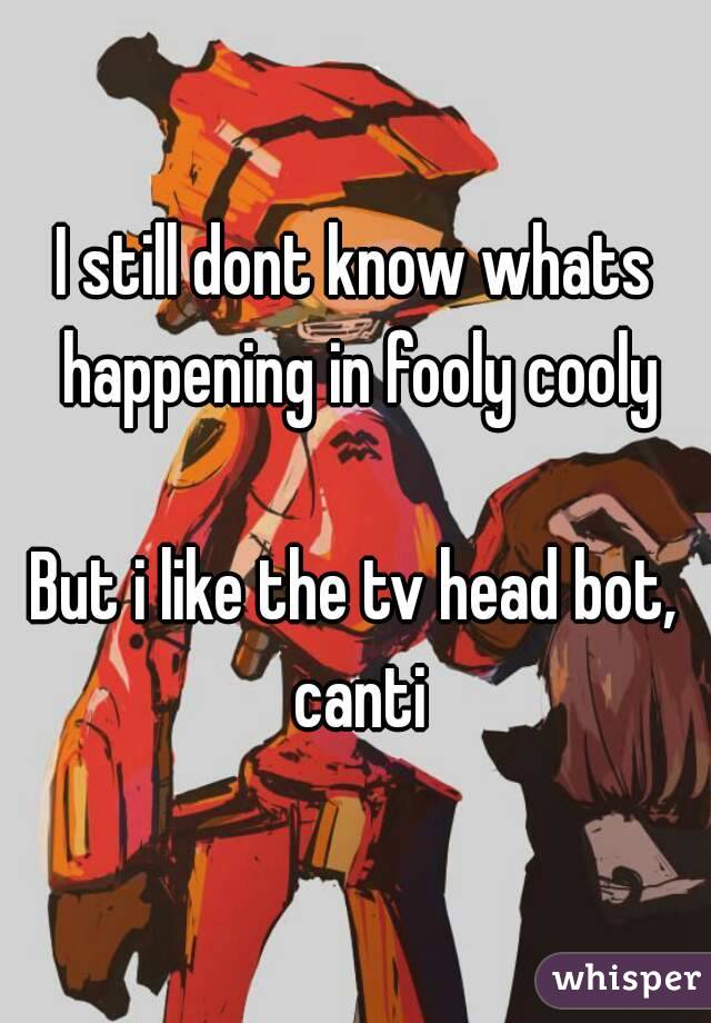 I still dont know whats happening in fooly cooly

But i like the tv head bot, canti