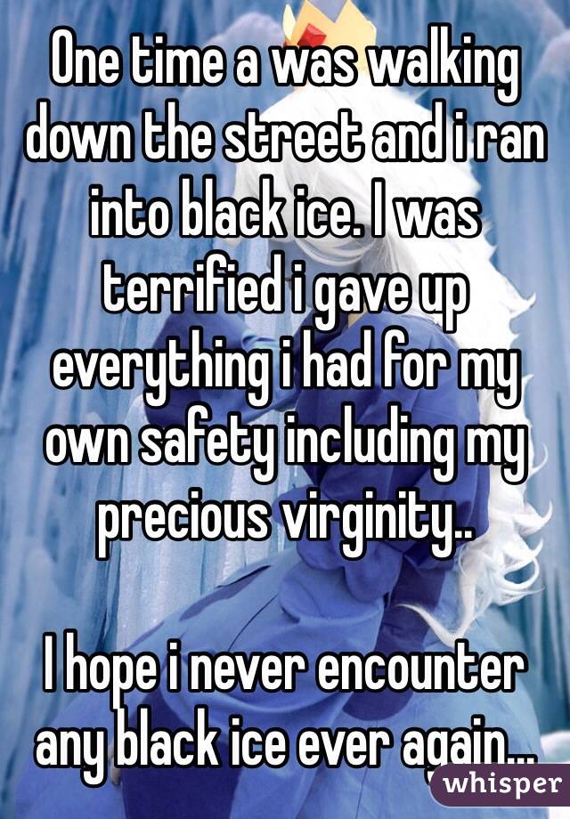 One time a was walking down the street and i ran into black ice. I was terrified i gave up everything i had for my own safety including my precious virginity..

I hope i never encounter any black ice ever again...