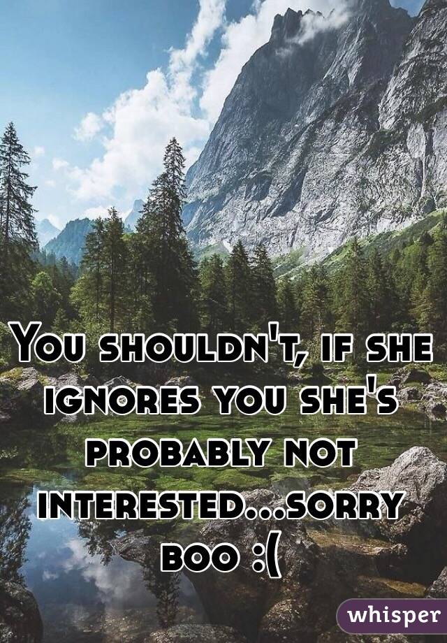 You shouldn't, if she ignores you she's probably not interested...sorry boo :( 