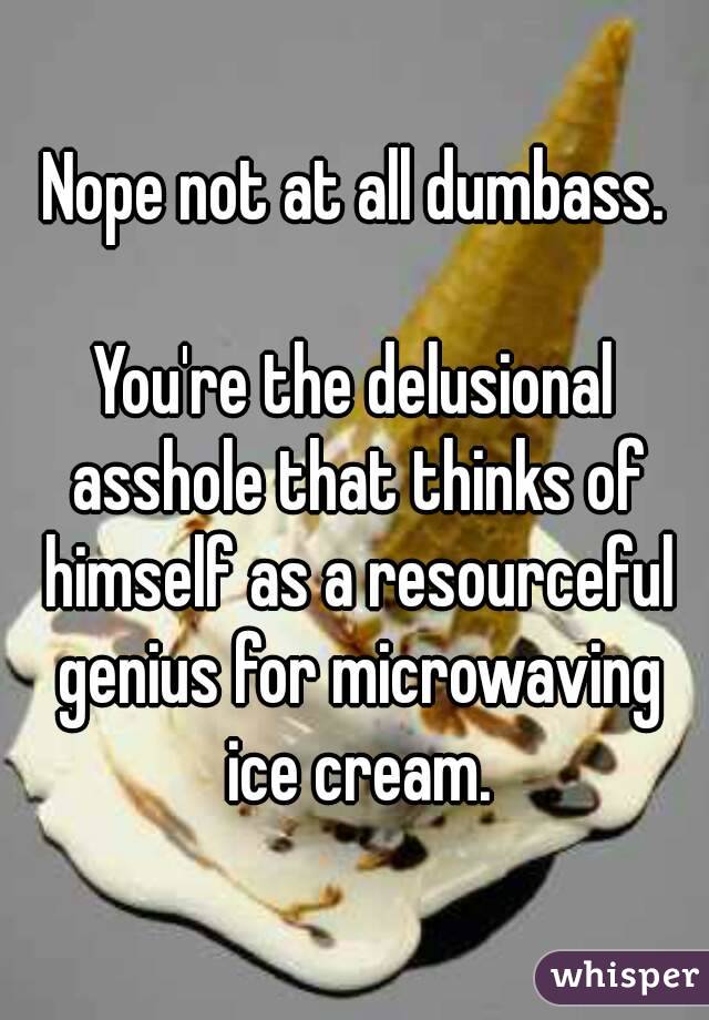 Nope not at all dumbass.

You're the delusional asshole that thinks of himself as a resourceful genius for microwaving ice cream.