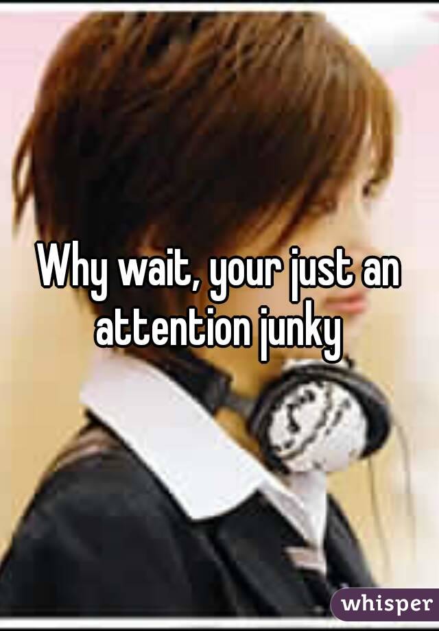 Why wait, your just an attention junky 