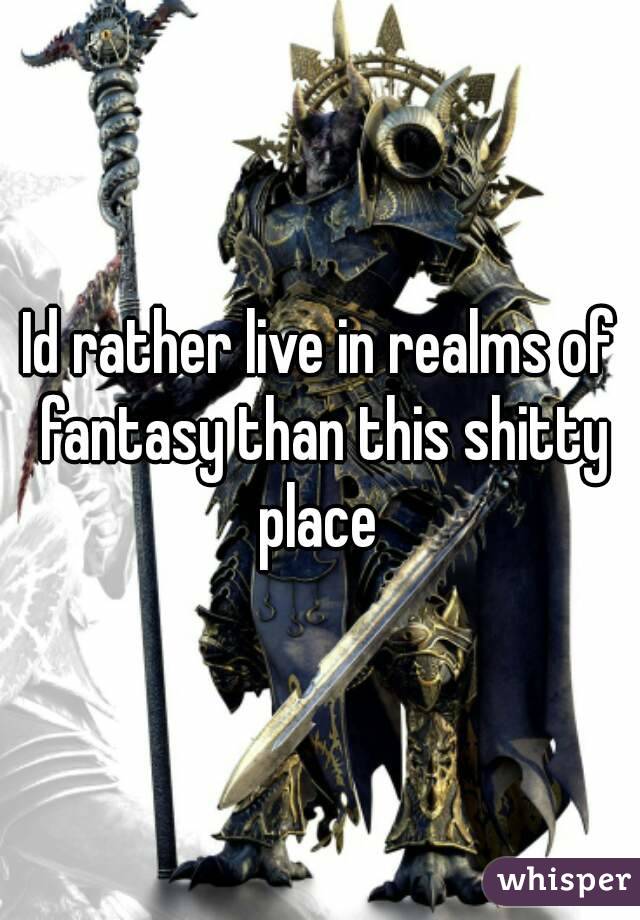 Id rather live in realms of fantasy than this shitty place 