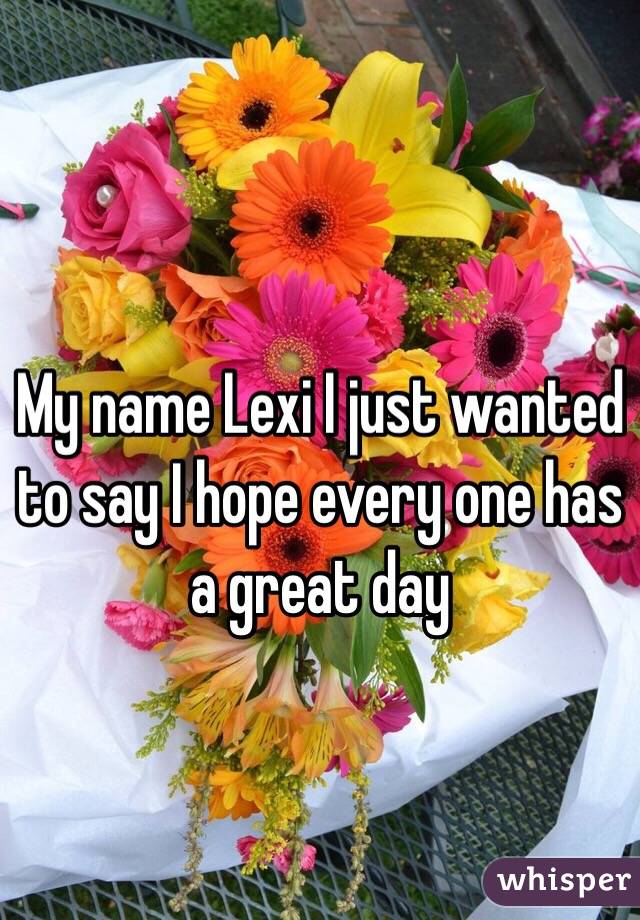 My name Lexi I just wanted to say I hope every one has a great day 