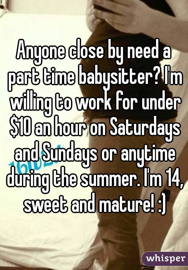 Anyone close by need a part time babysitter? I'm willing to work for under $10 an hour on Saturdays and Sundays or anytime during the summer. I'm 14, sweet and mature! :)