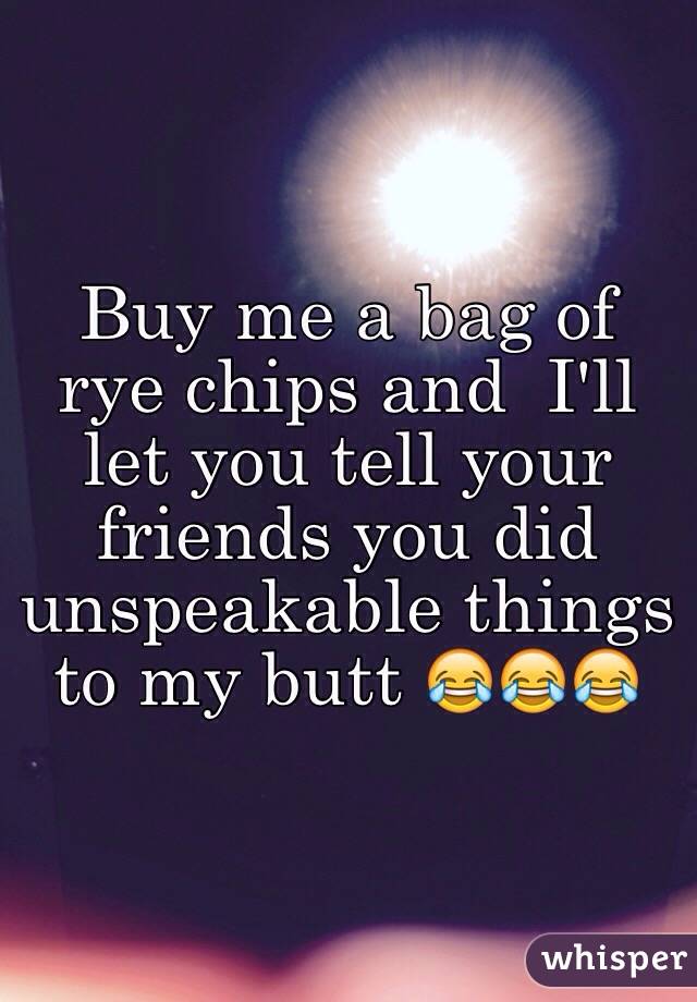 Buy me a bag of rye chips and  I'll let you tell your friends you did unspeakable things to my butt 😂😂😂