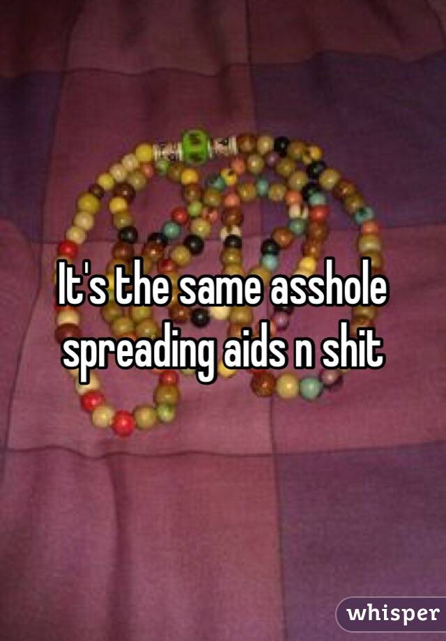 It's the same asshole spreading aids n shit