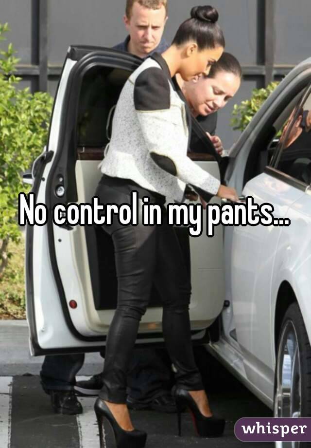 No control in my pants...
