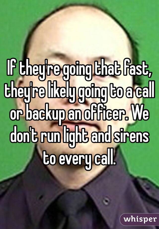 If they're going that fast, they're likely going to a call or backup an officer. We don't run light and sirens to every call.