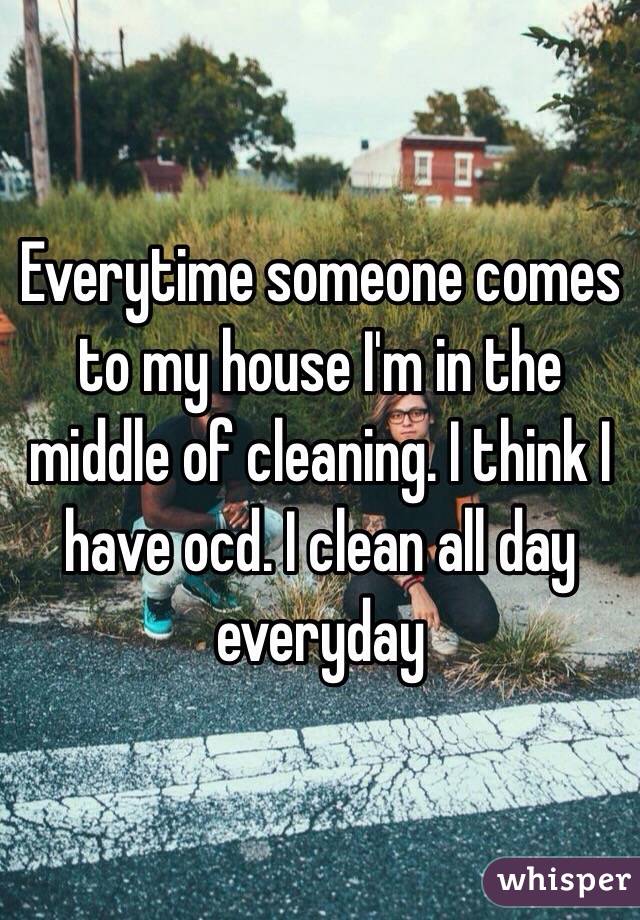 Everytime someone comes to my house I'm in the middle of cleaning. I think I have ocd. I clean all day everyday