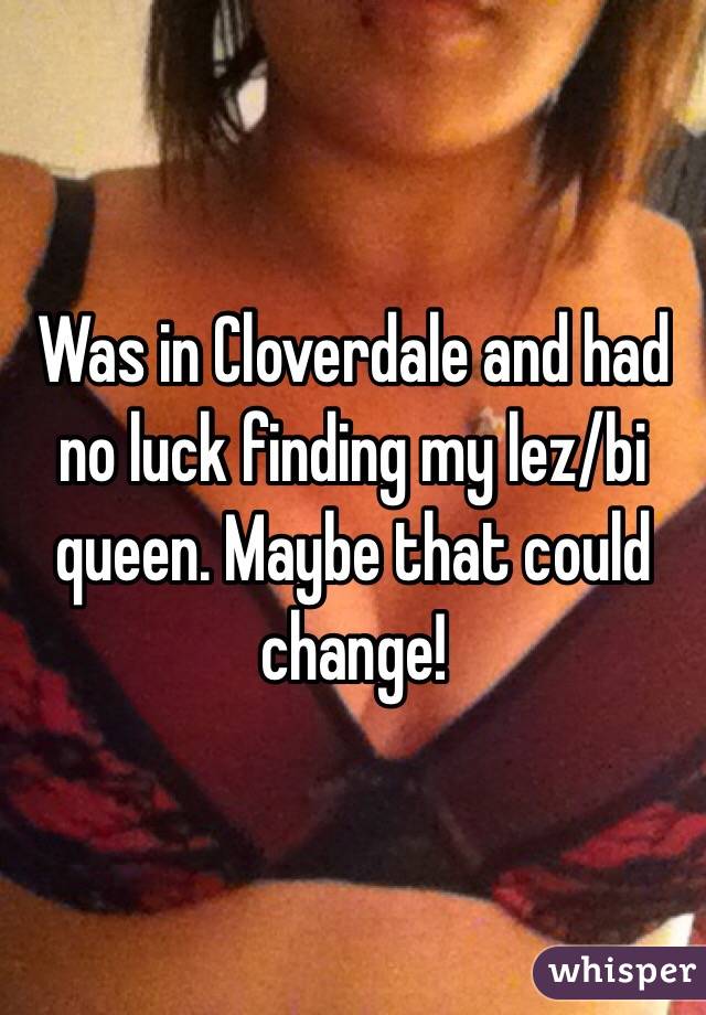 Was in Cloverdale and had no luck finding my lez/bi queen. Maybe that could change!