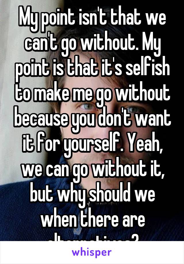 My point isn't that we can't go without. My point is that it's selfish to make me go without because you don't want it for yourself. Yeah, we can go without it, but why should we when there are alternatives?