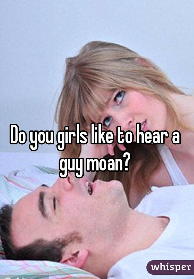 Do you girls like to hear a guy moan?