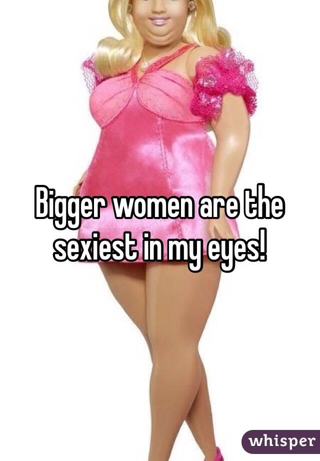 Bigger women are the sexiest in my eyes!