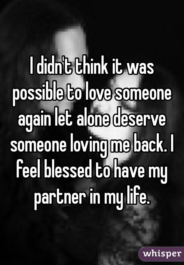 I didn't think it was possible to love someone again let alone deserve someone loving me back. I feel blessed to have my partner in my life.
