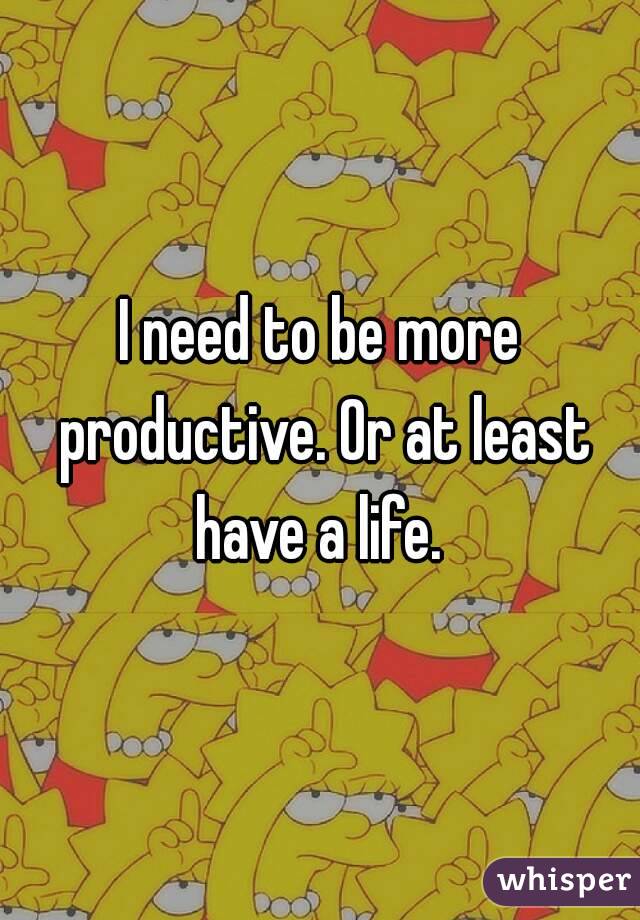 I need to be more productive. Or at least have a life. 
