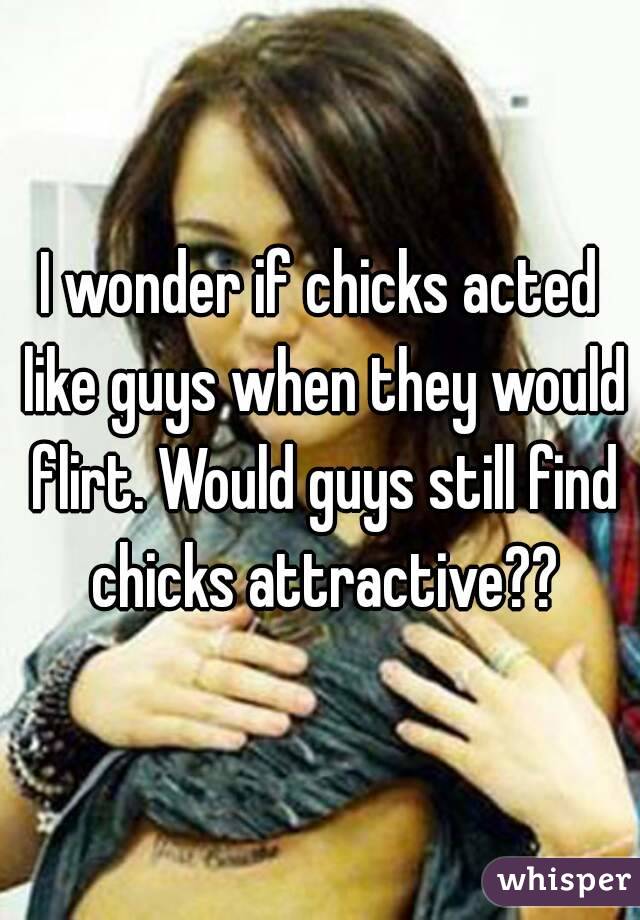I wonder if chicks acted like guys when they would flirt. Would guys still find chicks attractive??