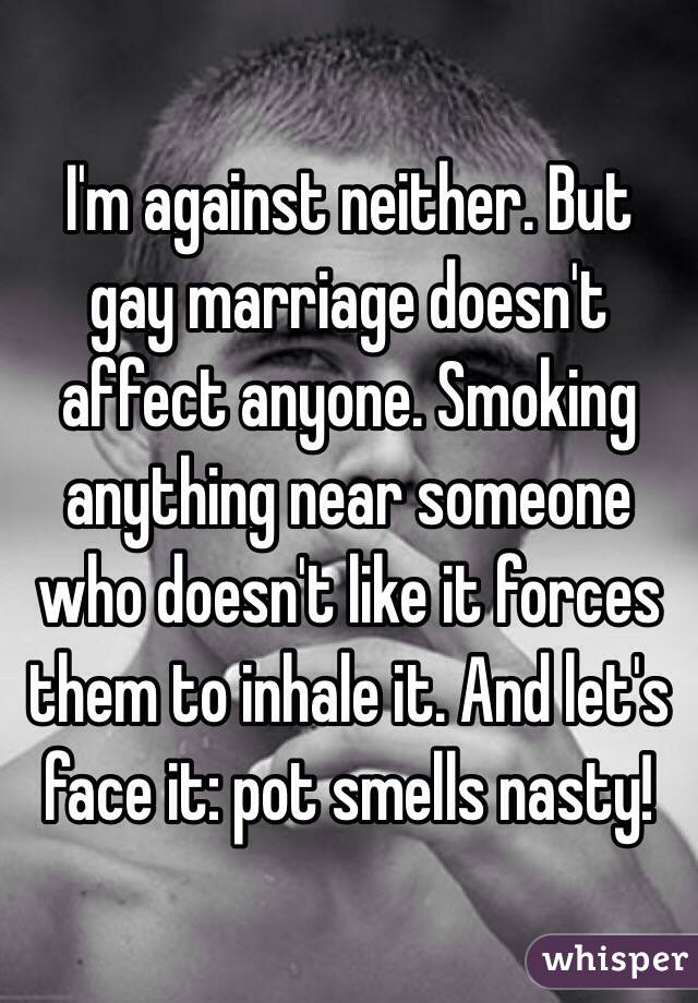 I'm against neither. But gay marriage doesn't affect anyone. Smoking anything near someone who doesn't like it forces them to inhale it. And let's face it: pot smells nasty!
