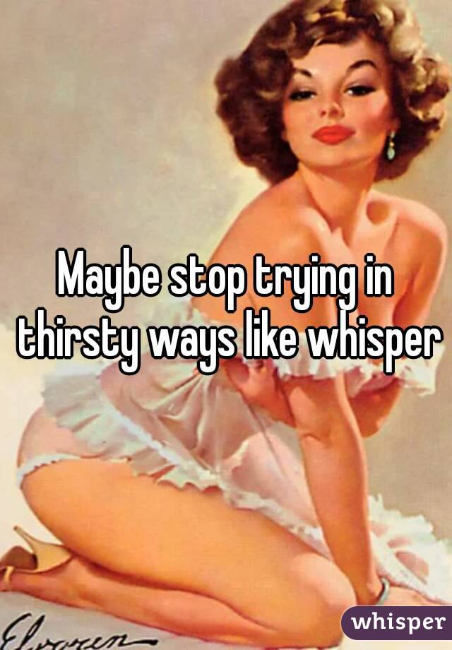 Maybe stop trying in thirsty ways like whisper