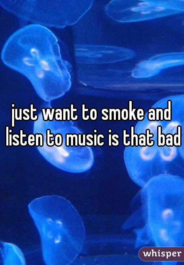 just want to smoke and listen to music is that bad?