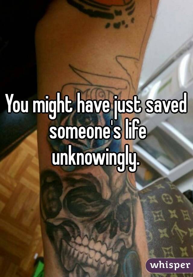You might have just saved someone's life unknowingly. 