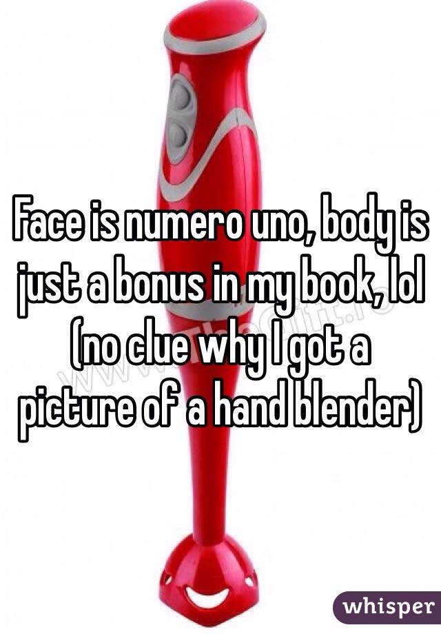 Face is numero uno, body is just a bonus in my book, lol (no clue why I got a picture of a hand blender)