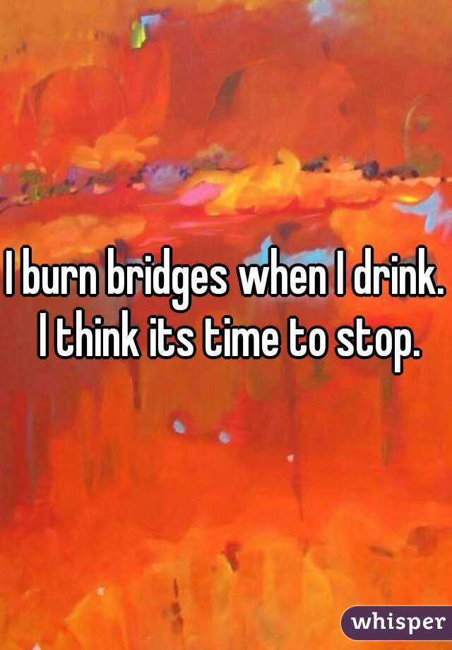 I burn bridges when I drink. I think its time to stop.