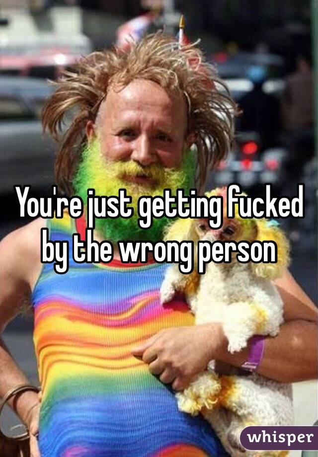 You're just getting fucked by the wrong person