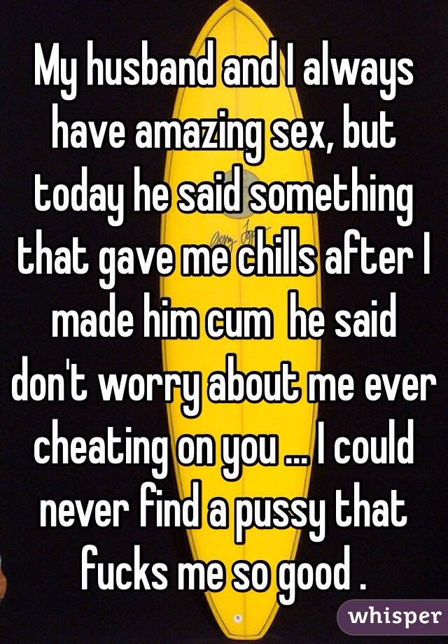 My husband and I always have amazing sex, but today he said something that gave me chills after I made him cum  he said don't worry about me ever  cheating on you ... I could never find a pussy that fucks me so good . 