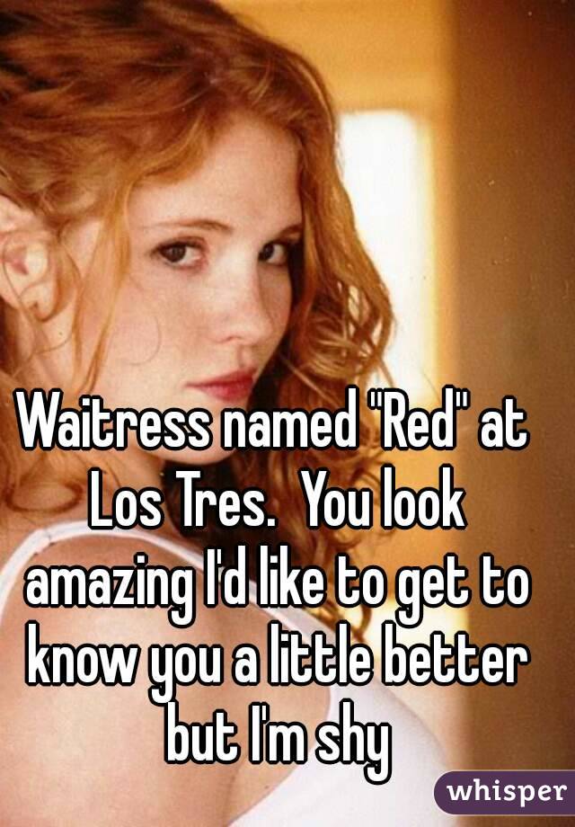 Waitress named "Red" at Los Tres.  You look amazing I'd like to get to know you a little better but I'm shy